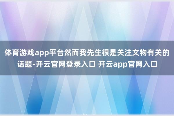 体育游戏app平台然而我先生很是关注文物有关的话题-开云官网登录入口 开云app官网入口