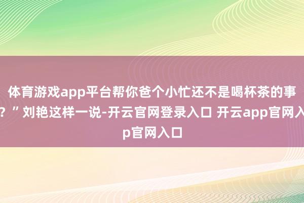 体育游戏app平台帮你爸个小忙还不是喝杯茶的事儿？”刘艳这样一说-开云官网登录入口 开云app官网入口