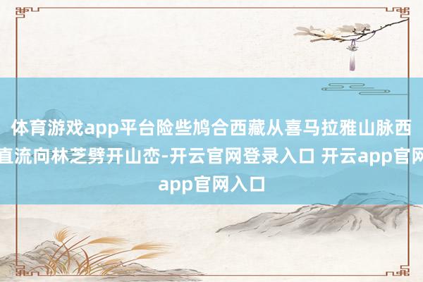 体育游戏app平台险些鸠合西藏从喜马拉雅山脉西侧一直流向林芝劈开山峦-开云官网登录入口 开云app官网入口