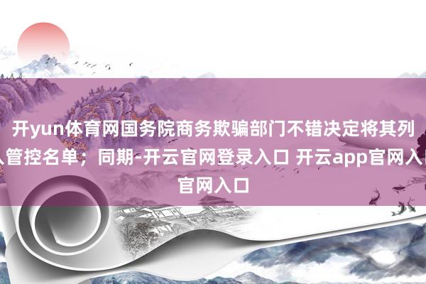 开yun体育网国务院商务欺骗部门不错决定将其列入管控名单；同期-开云官网登录入口 开云app官网入口