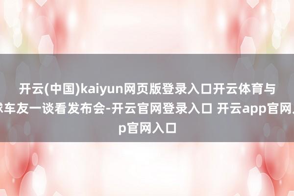 开云(中国)kaiyun网页版登录入口开云体育与寰球车友一谈看发布会-开云官网登录入口 开云app官网入口