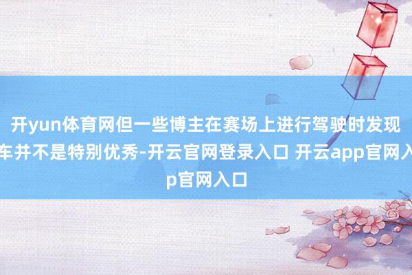 开yun体育网但一些博主在赛场上进行驾驶时发现刹车并不是特别优秀-开云官网登录入口 开云app官网入口