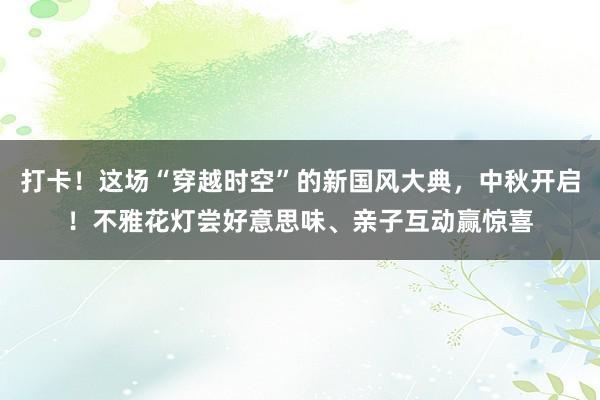 打卡！这场“穿越时空”的新国风大典，中秋开启！不雅花灯尝好意思味、亲子互动赢惊喜