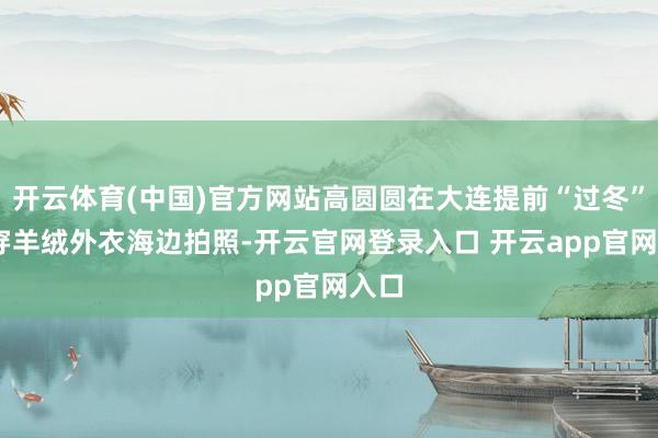 开云体育(中国)官方网站高圆圆在大连提前“过冬” 身穿羊绒外衣海边拍照-开云官网登录入口 开云app官网入口