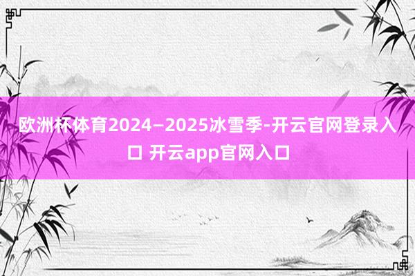 欧洲杯体育　　2024—2025冰雪季-开云官网登录入口 开云app官网入口