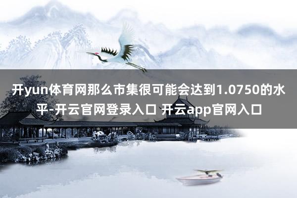 开yun体育网那么市集很可能会达到1.0750的水平-开云官网登录入口 开云app官网入口