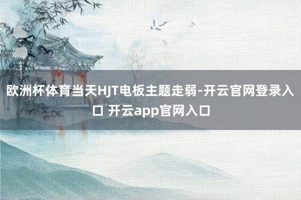 欧洲杯体育当天HJT电板主题走弱-开云官网登录入口 开云app官网入口