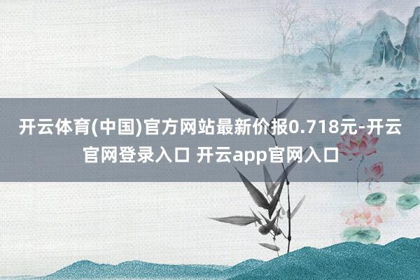 开云体育(中国)官方网站最新价报0.718元-开云官网登录入口 开云app官网入口