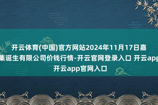 开云体育(中国)官方网站2024年11月17日嘉善绿洲市集诞生有限公司价钱行情-开云官网登录入口 开云app官网入口