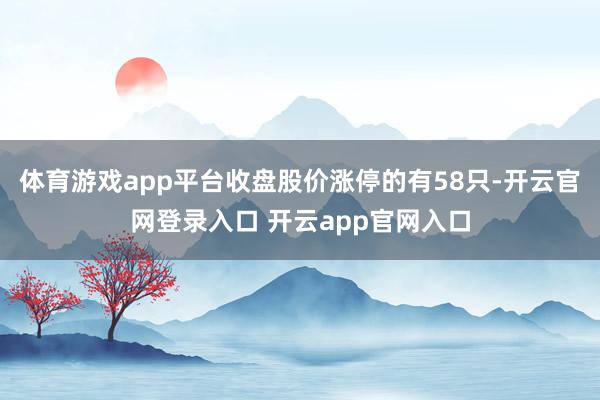 体育游戏app平台收盘股价涨停的有58只-开云官网登录入口 开云app官网入口