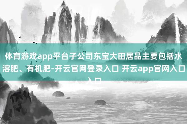 体育游戏app平台子公司东宝大田居品主要包括水溶肥、有机肥-开云官网登录入口 开云app官网入口