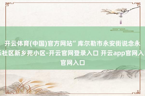 开云体育(中国)官方网站”库尔勒市永安街说念永乐社区新乡苑小区-开云官网登录入口 开云app官网入口