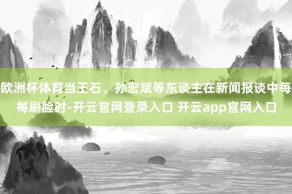 欧洲杯体育当王石、孙宏斌等东谈主在新闻报谈中每每刷脸时-开云官网登录入口 开云app官网入口