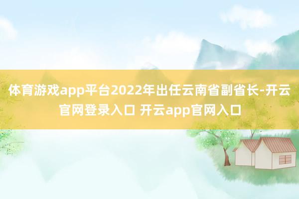 体育游戏app平台2022年出任云南省副省长-开云官网登录入口 开云app官网入口