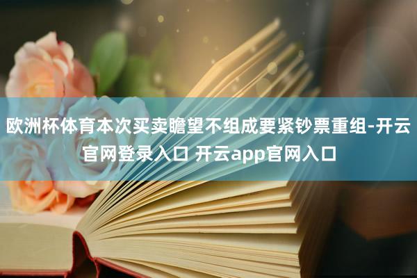 欧洲杯体育本次买卖瞻望不组成要紧钞票重组-开云官网登录入口 开云app官网入口