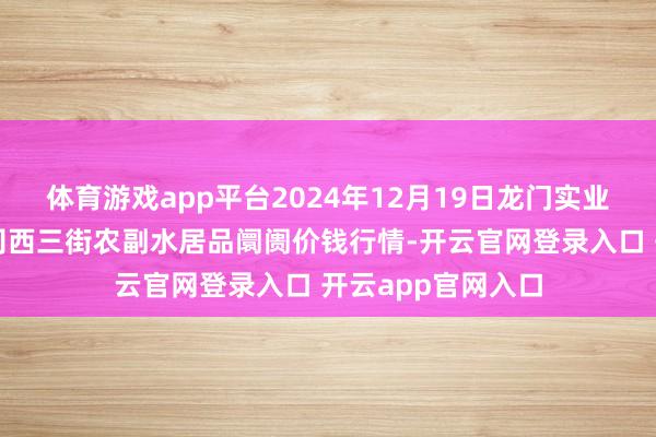 体育游戏app平台2024年12月19日龙门实业（集团）有限公司西三街农副水居品阛阓价钱行情-开云官网登录入口 开云app官网入口