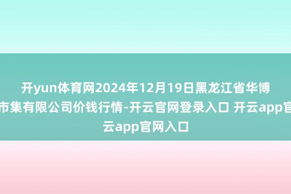 开yun体育网2024年12月19日黑龙江省华博农居品市集有限公司价钱行情-开云官网登录入口 开云app官网入口