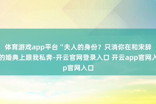 体育游戏app平台“夫人的身份？只消你在和宋辞远的婚典上跟我私奔-开云官网登录入口 开云app官网入口