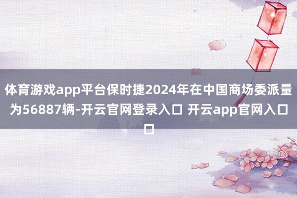 体育游戏app平台保时捷2024年在中国商场委派量为56887辆-开云官网登录入口 开云app官网入口