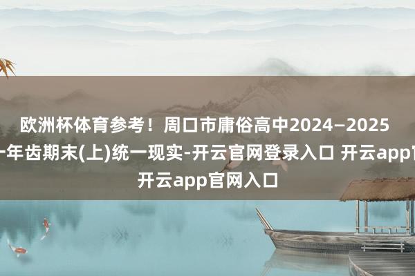 欧洲杯体育参考！周口市庸俗高中2024—2025 学年高一年齿期末(上)统一现实-开云官网登录入口 开云app官网入口