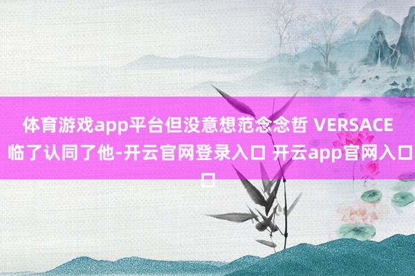 体育游戏app平台但没意想范念念哲 VERSACE 临了认同了他-开云官网登录入口 开云app官网入口